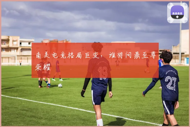 南美电竞格局巨变,谁将问鼎至尊荣耀