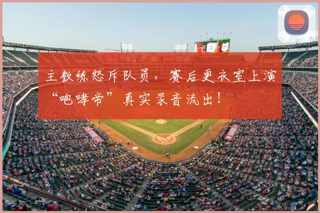主教练怒斥队员,赛后更衣室上演“咆哮帝”真实录音流出!