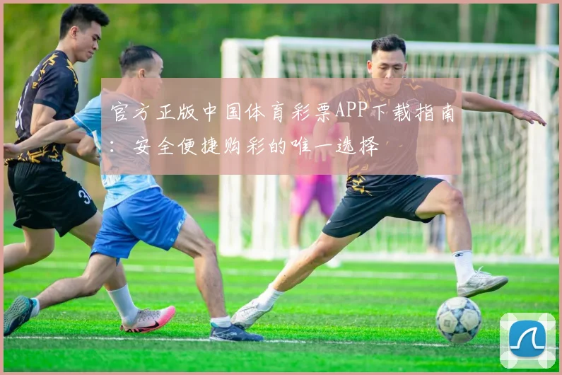 官方正版中国体育彩票APP下载指南：安全便捷购彩的唯一选择