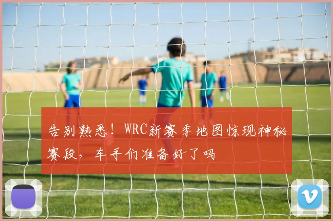 告别熟悉！WRC新赛季地图惊现神秘赛段，车手们准备好了吗