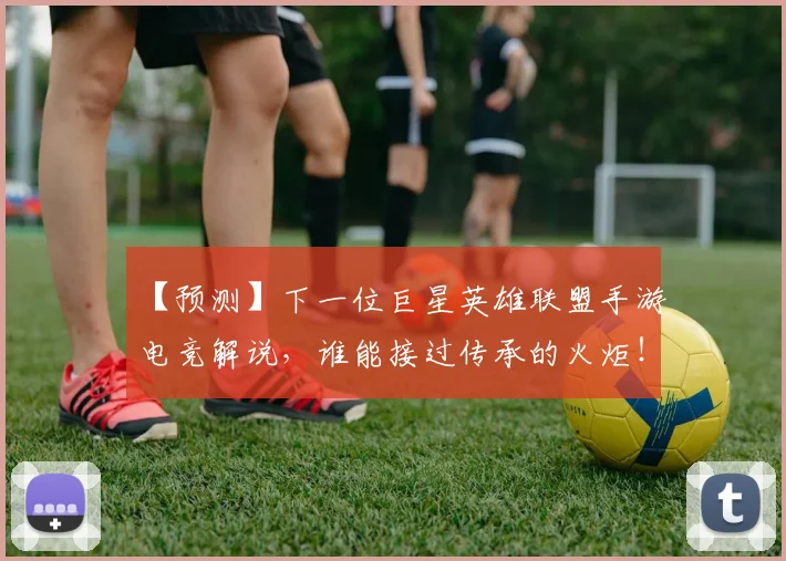 【预测】下一位巨星英雄联盟手游电竞解说，谁能接过传承的火炬！