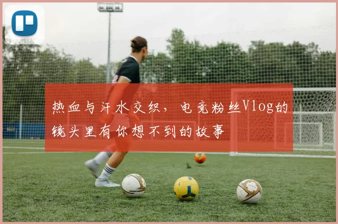 热血与汗水交织，电竞粉丝Vlog的镜头里有你想不到的故事