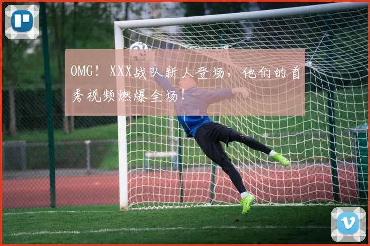 OMG！XXX战队新人登场，他们的首秀视频燃爆全场！