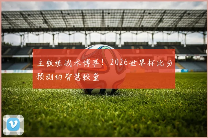主教练战术博弈！2026世界杯比分预测的智慧较量