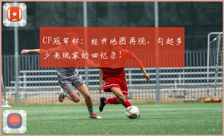 CF冠军杯：经典地图再现，勾起多少老玩家的回忆杀！
