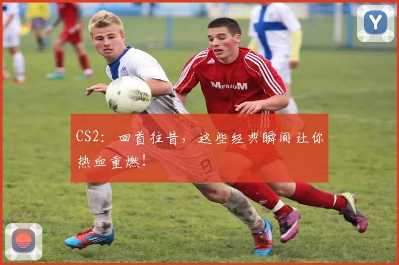 CS2：回首往昔，这些经典瞬间让你热血重燃！