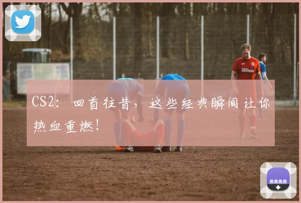 CS2：回首往昔，这些经典瞬间让你热血重燃！