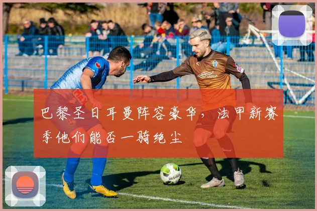 巴黎圣日耳曼阵容豪华,法甲新赛季他们能否一骑绝尘